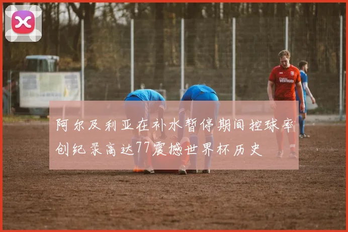 阿尔及利亚在补水暂停期间控球率创纪录高达77震撼世界杯历史