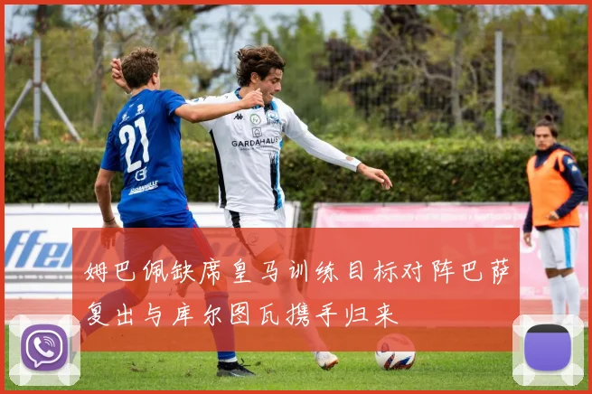 姆巴佩缺席皇马训练目标对阵巴萨复出与库尔图瓦携手归来