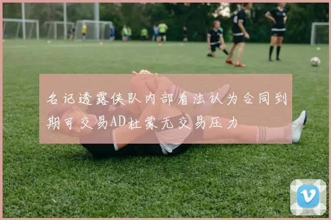 名记透露侠队内部看法认为合同到期可交易AD杜蒙无交易压力