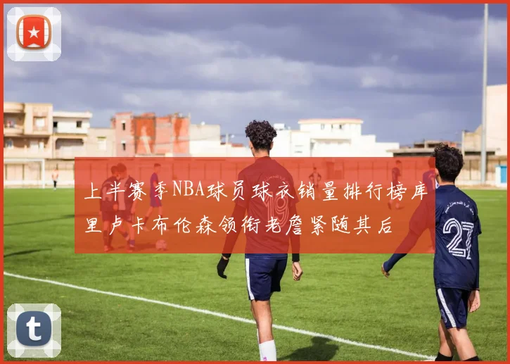 上半赛季NBA球员球衣销量排行榜库里卢卡布伦森领衔老詹紧随其后