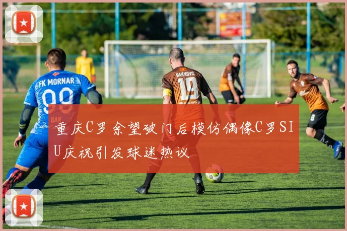 重庆C罗余望破门后模仿偶像C罗SIU庆祝引发球迷热议