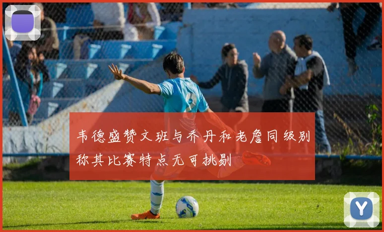 韦德盛赞文班与乔丹和老詹同级别称其比赛特点无可挑剔