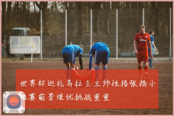 世界杯巡礼乌拉圭主帅性格张扬小组赛前景堪忧挑战重重