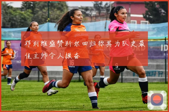 邓利维盛赞科尔回归称其为队史最佳主帅令人振奋