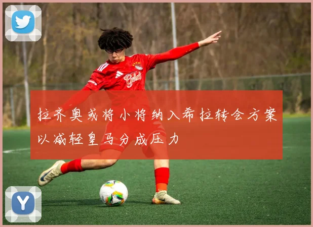 拉齐奥或将小将纳入希拉转会方案以减轻皇马分成压力