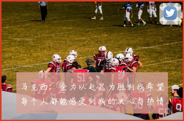 马克西：全力以赴只为胜利我希望每个人都能感受到我的决心与热情