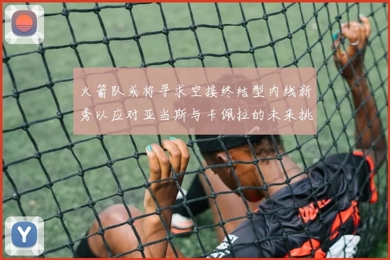 火箭队或将寻求空接终结型内线新秀以应对亚当斯与卡佩拉的未来挑战