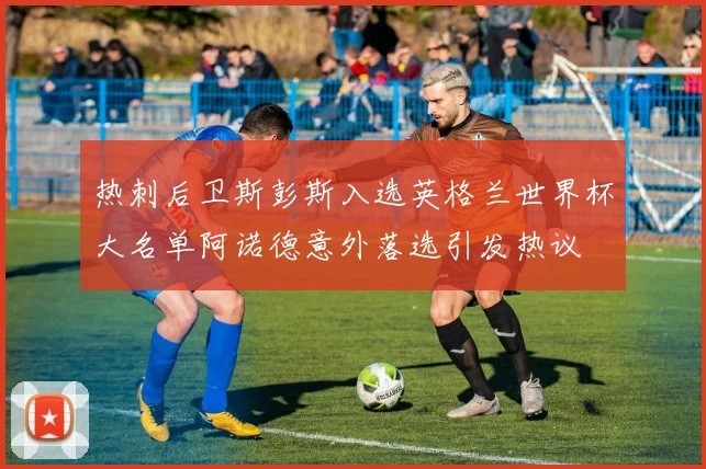 热刺后卫斯彭斯入选英格兰世界杯大名单阿诺德意外落选引发热议