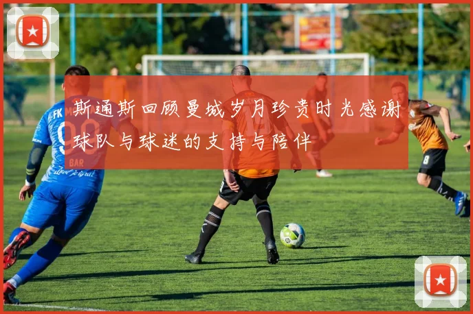 斯通斯回顾曼城岁月珍贵时光感谢球队与球迷的支持与陪伴