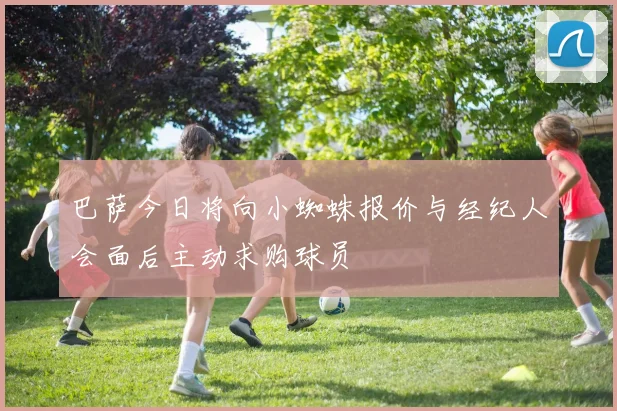 巴萨今日将向小蜘蛛报价与经纪人会面后主动求购球员