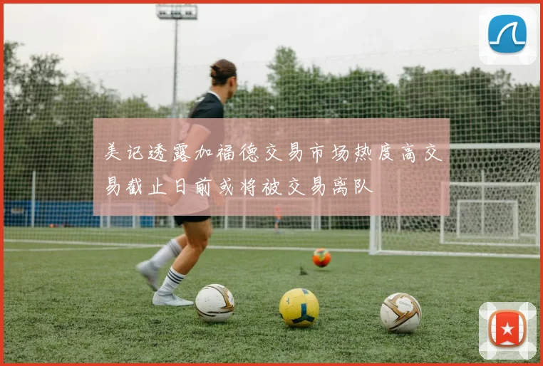 美记透露加福德交易市场热度高交易截止日前或将被交易离队