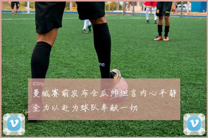 曼城赛前发布会瓜帅坦言内心平静全力以赴为球队奉献一切