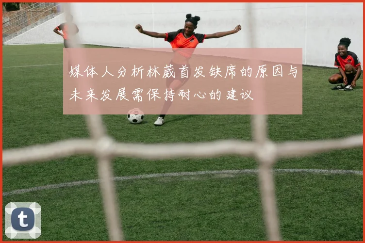 媒体人分析林葳首发缺席的原因与未来发展需保持耐心的建议