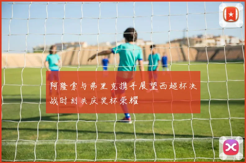 阿隆索与弗里克携手展望西超杯决战时刻共庆奖杯荣耀