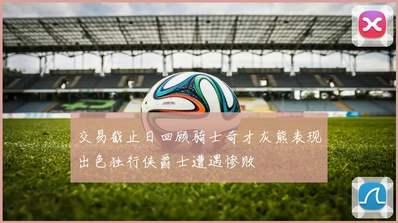交易截止日回顾骑士奇才灰熊表现出色独行侠爵士遭遇惨败