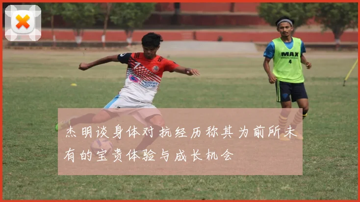 杰明谈身体对抗经历称其为前所未有的宝贵体验与成长机会